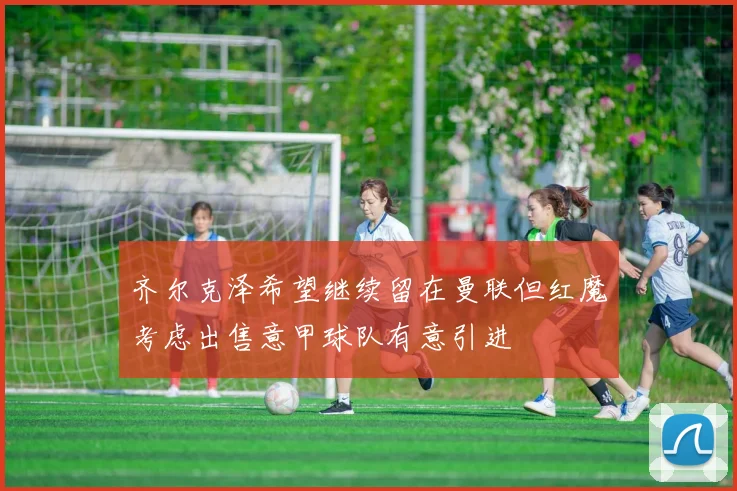 齐尔克泽希望继续留在曼联但红魔考虑出售意甲球队有意引进