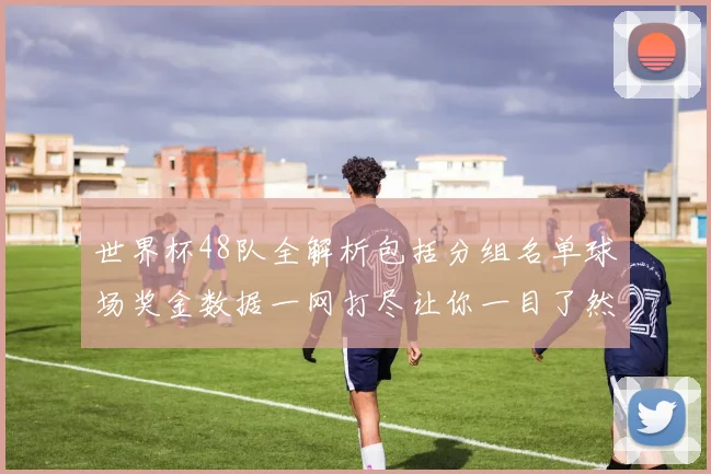 世界杯48队全解析包括分组名单球场奖金数据一网打尽让你一目了然