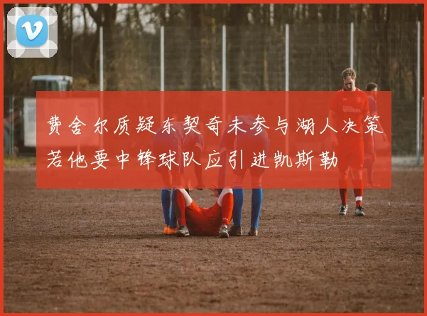 费舍尔质疑东契奇未参与湖人决策若他要中锋球队应引进凯斯勒