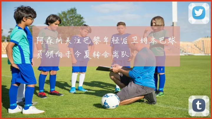 阿森纳关注巴黎年轻后卫姆本巴球员倾向于今夏转会离队