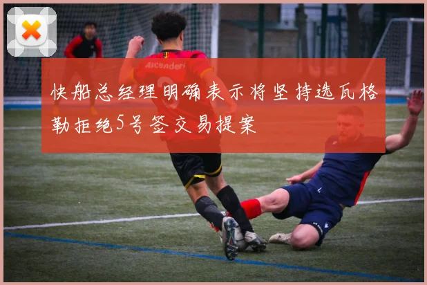 快船总经理明确表示将坚持选瓦格勒拒绝5号签交易提案