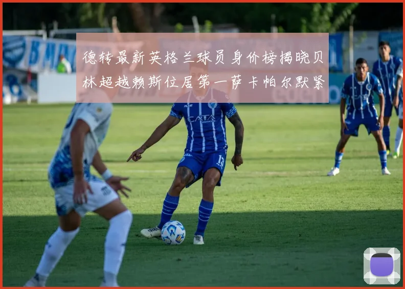 德转最新英格兰球员身价榜揭晓贝林超越赖斯位居第一萨卡帕尔默紧随其后