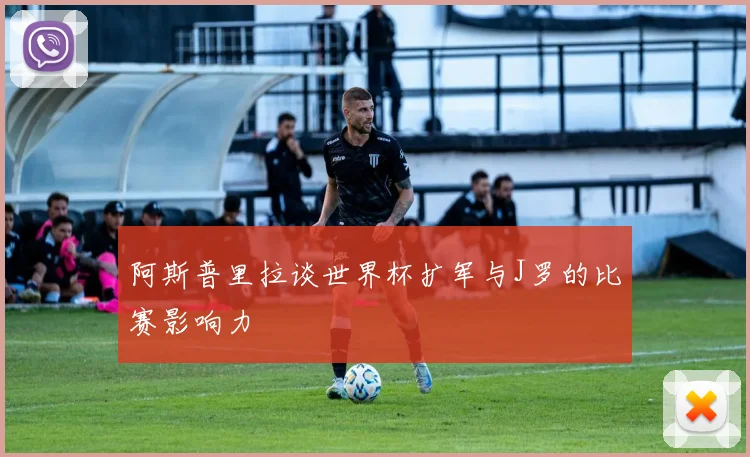 阿斯普里拉谈世界杯扩军与J罗的比赛影响力