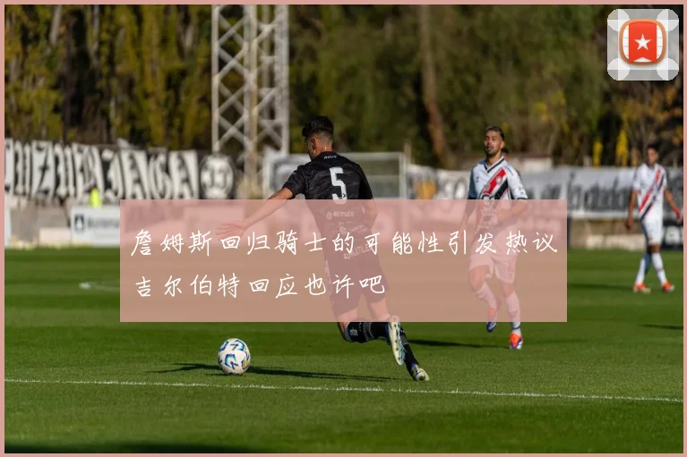 詹姆斯回归骑士的可能性引发热议吉尔伯特回应也许吧