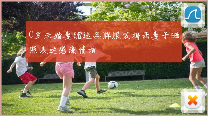 C罗未婚妻赠送品牌服装梅西妻子晒照表达感谢情谊