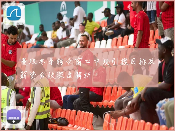 曼联冬季转会窗口中场引援目标及薪资分歧深度解析