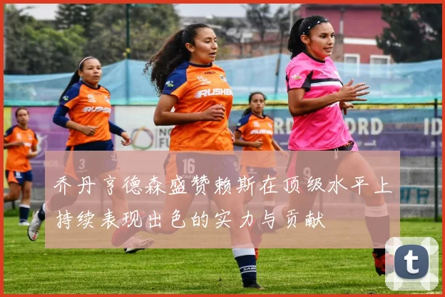 乔丹亨德森盛赞赖斯在顶级水平上持续表现出色的实力与贡献
