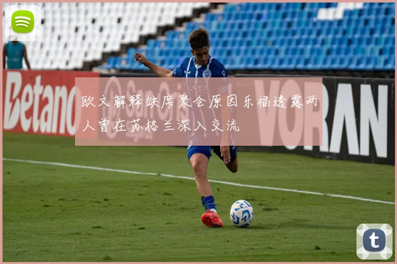 欧文解释缺席聚会原因乐福透露两人曾在苏格兰深入交流