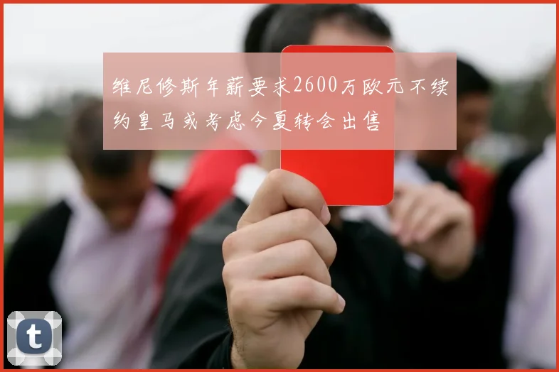 维尼修斯年薪要求2600万欧元不续约皇马或考虑今夏转会出售