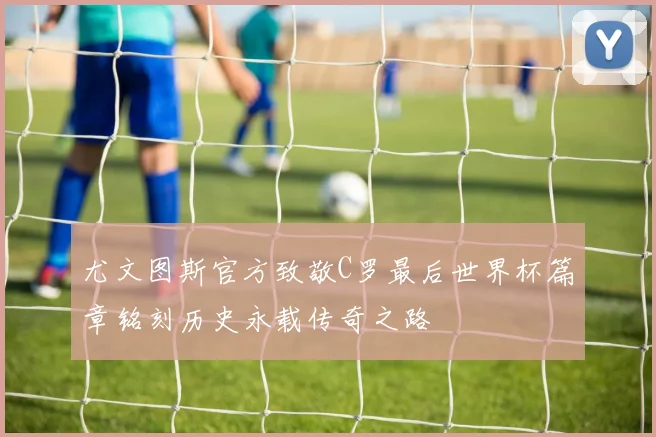 尤文图斯官方致敬C罗最后世界杯篇章铭刻历史永载传奇之路
