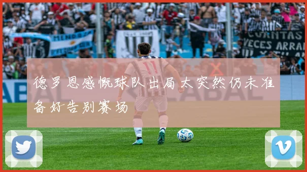 德罗恩感慨球队出局太突然仍未准备好告别赛场