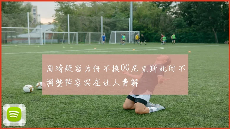 周琦疑惑为何不换OG尼克斯此时不调整阵容实在让人费解