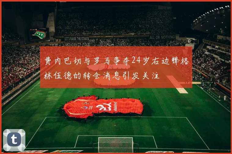 费内巴切与罗马争夺24岁右边锋格林伍德的转会消息引发关注
