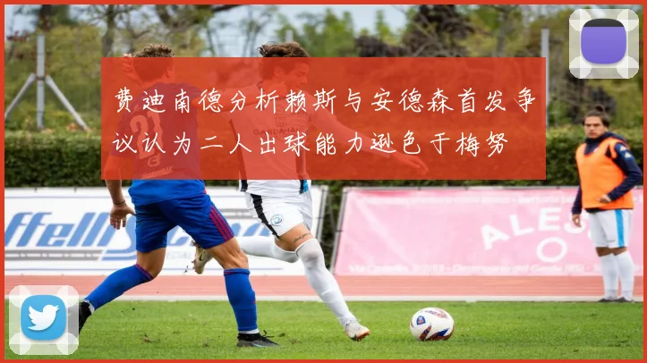 费迪南德分析赖斯与安德森首发争议认为二人出球能力逊色于梅努