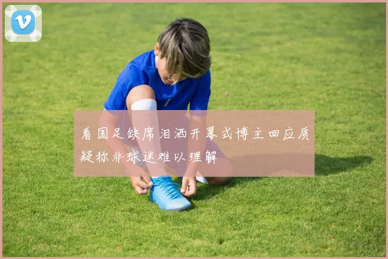 看国足缺席泪洒开幕式博主回应质疑称非球迷难以理解